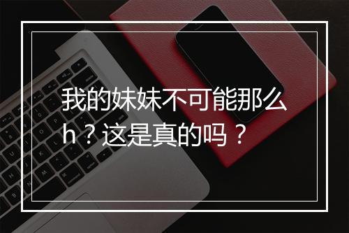 我的妹妹不可能那么h？这是真的吗？