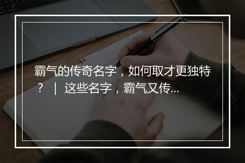 霸气的传奇名字，如何取才更独特？ ｜ 这些名字，霸气又传奇！