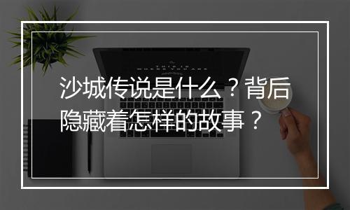 沙城传说是什么？背后隐藏着怎样的故事？