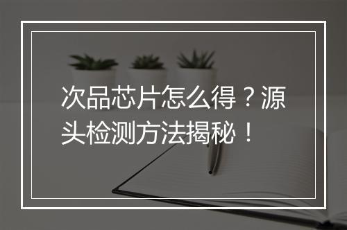 次品芯片怎么得？源头检测方法揭秘！