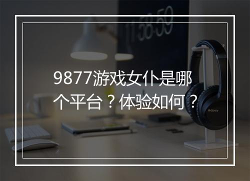 9877游戏女仆是哪个平台？体验如何？