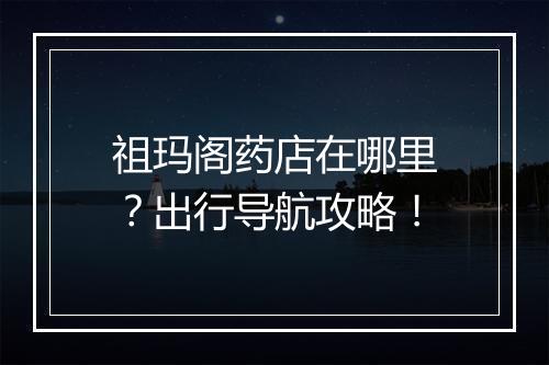祖玛阁药店在哪里？出行导航攻略！