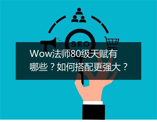 Wow法师80级天赋有哪些？如何搭配更强大？