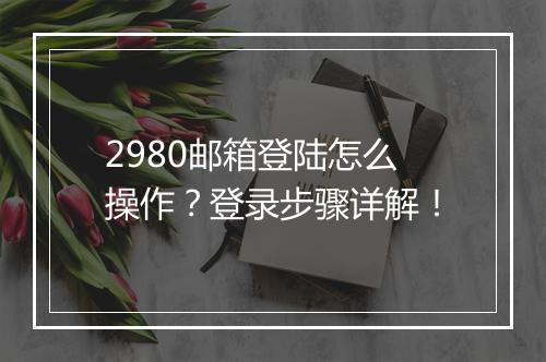 2980邮箱登陆怎么操作？登录步骤详解！