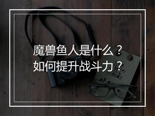 魔兽鱼人是什么？如何提升战斗力？