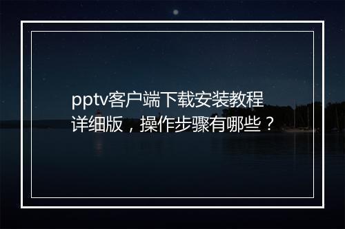 pptv客户端下载安装教程详细版，操作步骤有哪些？