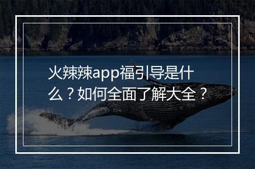火辣辣app福引导是什么？如何全面了解大全？