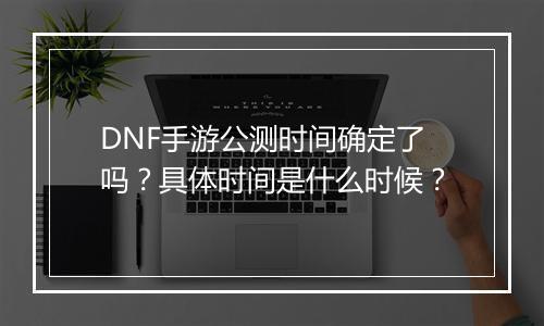 DNF手游公测时间确定了吗？具体时间是什么时候？