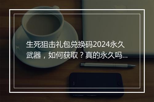 生死狙击礼包兑换码2024永久武器，如何获取？真的永久吗？