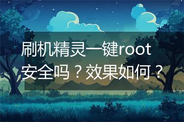 刷机精灵一键root安全吗？效果如何？