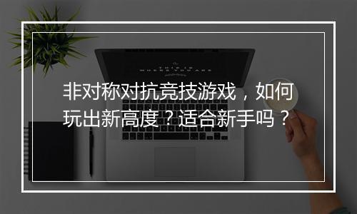 非对称对抗竞技游戏，如何玩出新高度？适合新手吗？