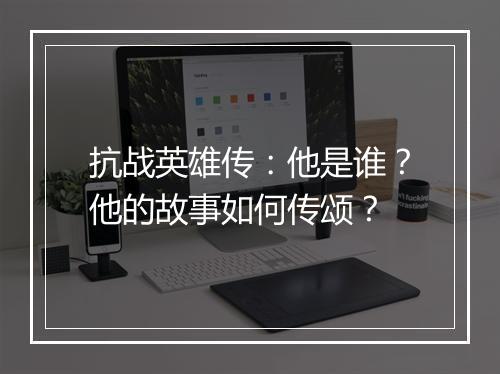 抗战英雄传：他是谁？他的故事如何传颂？