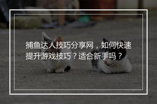 捕鱼达人技巧分享网，如何快速提升游戏技巧？适合新手吗？