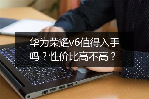 华为荣耀v6值得入手吗？性价比高不高？