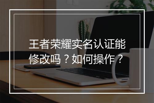 王者荣耀实名认证能修改吗？如何操作？