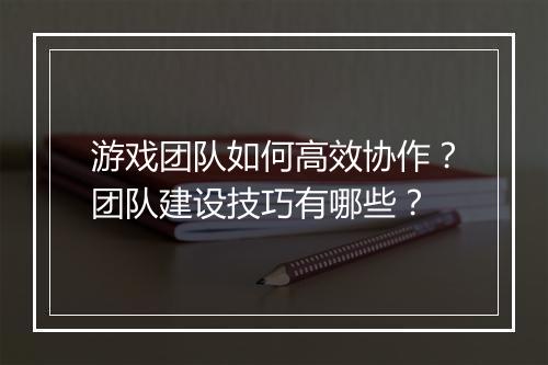游戏团队如何高效协作？团队建设技巧有哪些？