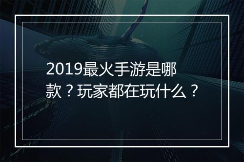 2019最火手游是哪款？玩家都在玩什么？