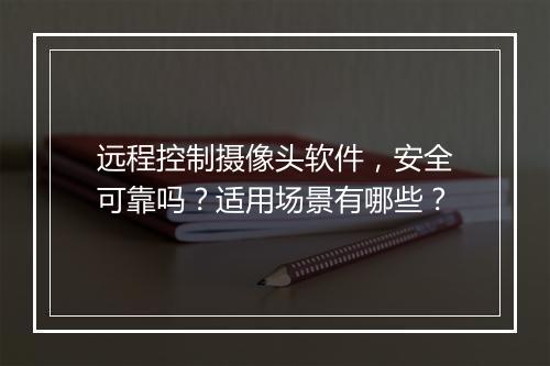 远程控制摄像头软件，安全可靠吗？适用场景有哪些？