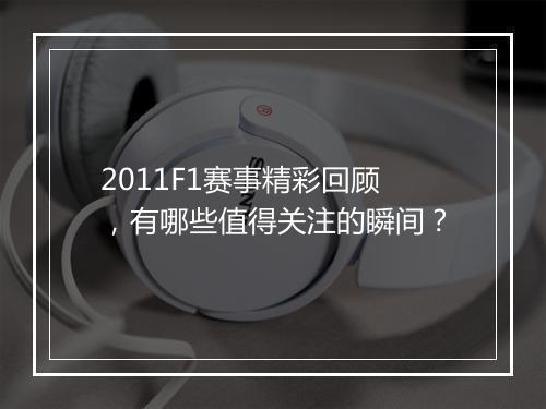 2011F1赛事精彩回顾，有哪些值得关注的瞬间？