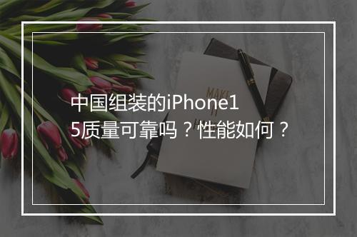 中国组装的iPhone15质量可靠吗？性能如何？