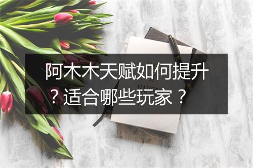 阿木木天赋如何提升？适合哪些玩家？