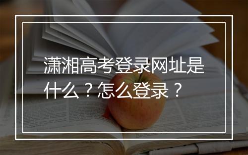 潇湘高考登录网址是什么？怎么登录？