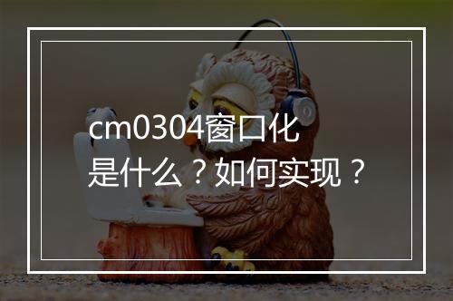 cm0304窗口化是什么？如何实现？