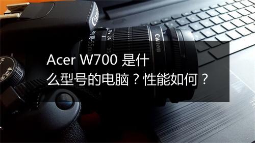 Acer W700 是什么型号的电脑？性能如何？