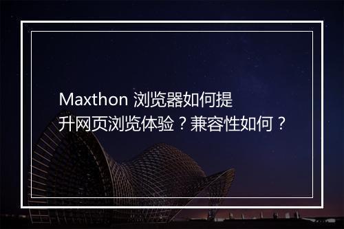Maxthon 浏览器如何提升网页浏览体验？兼容性如何？