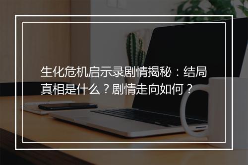 生化危机启示录剧情揭秘：结局真相是什么？剧情走向如何？