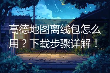 高德地图离线包怎么用？下载步骤详解！