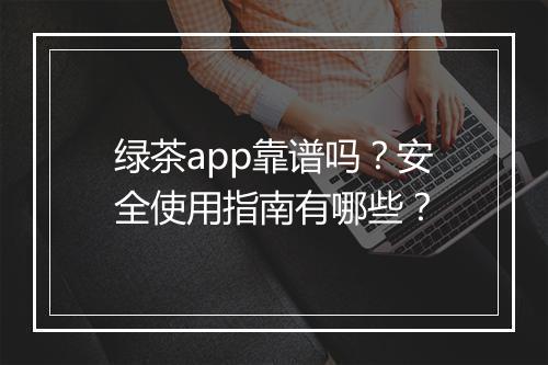 绿茶app靠谱吗？安全使用指南有哪些？
