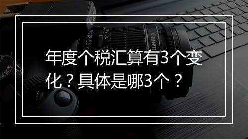 年度个税汇算有3个变化？具体是哪3个？