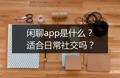闲聊app是什么？适合日常社交吗？