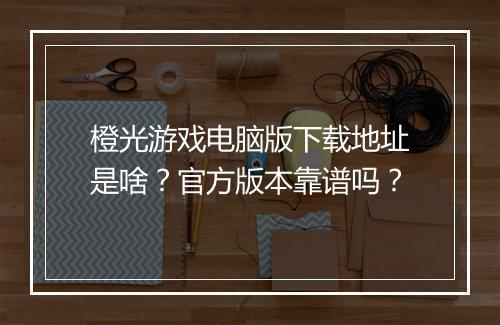 橙光游戏电脑版下载地址是啥？官方版本靠谱吗？