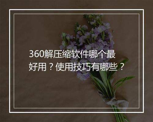 360解压缩软件哪个最好用？使用技巧有哪些？