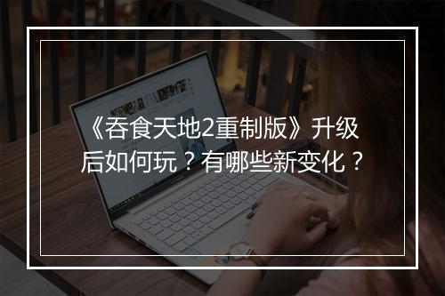 《吞食天地2重制版》升级后如何玩？有哪些新变化？