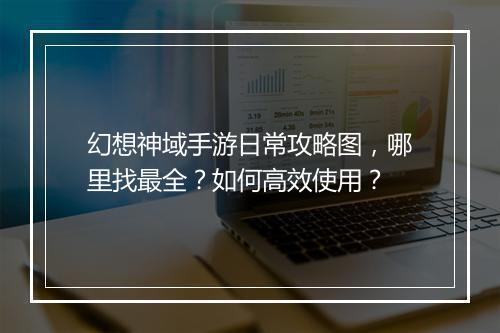 幻想神域手游日常攻略图，哪里找最全？如何高效使用？