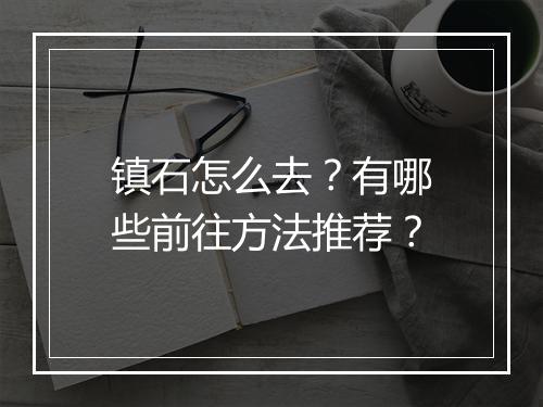 镇石怎么去？有哪些前往方法推荐？