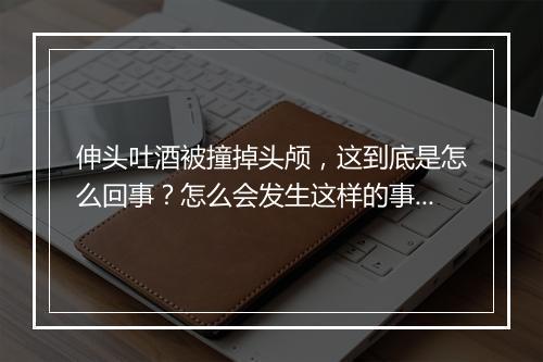 伸头吐酒被撞掉头颅，这到底是怎么回事？怎么会发生这样的事？