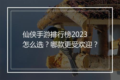 仙侠手游排行榜2023怎么选？哪款更受欢迎？
