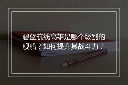 碧蓝航线高雄是哪个级别的舰船？如何提升其战斗力？