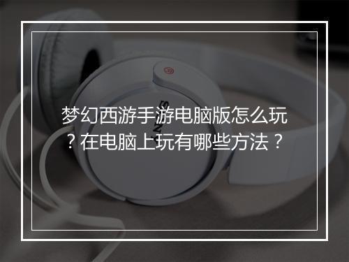梦幻西游手游电脑版怎么玩？在电脑上玩有哪些方法？