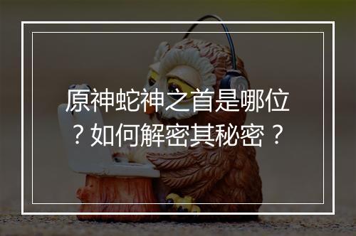 原神蛇神之首是哪位？如何解密其秘密？