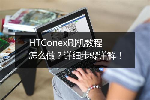 HTConex刷机教程怎么做？详细步骤详解！