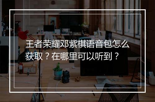 王者荣耀邓紫棋语音包怎么获取？在哪里可以听到？