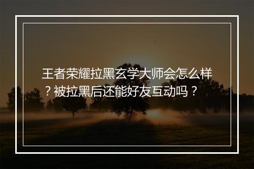 王者荣耀拉黑玄学大师会怎么样？被拉黑后还能好友互动吗？