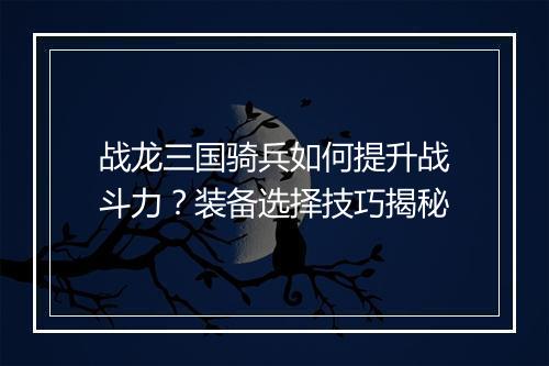 战龙三国骑兵如何提升战斗力？装备选择技巧揭秘