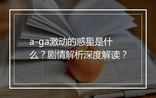 a-ga激动的惑星是什么?剧情解析深度解读?