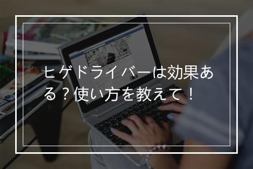 ヒゲドライバーは効果ある？使い方を教えて！